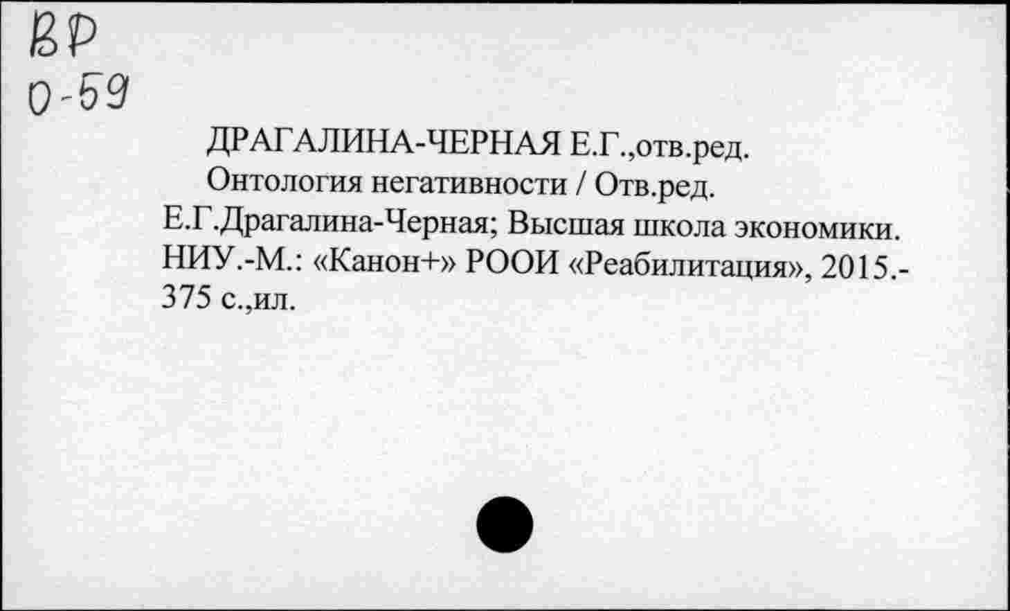 ﻿ЙР 0'59
ДРАГАЛИНА-ЧЕРНАЯ Е.Г.,отв.ред.
Онтология негативности / Отв.ред.
Е.Г.Драгалина-Черная; Высшая школа экономики. НИУ.-М.: «Канон+» РООН «Реабилитация», 2015,-375 с.,ил.